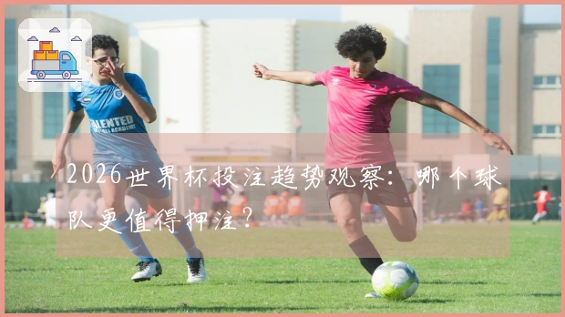 2026世界杯投注趋势观察：哪个球队更值得押注？