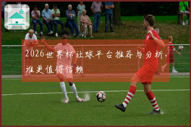 2026世界杯让球平台推荐与分析，谁更值得信赖
