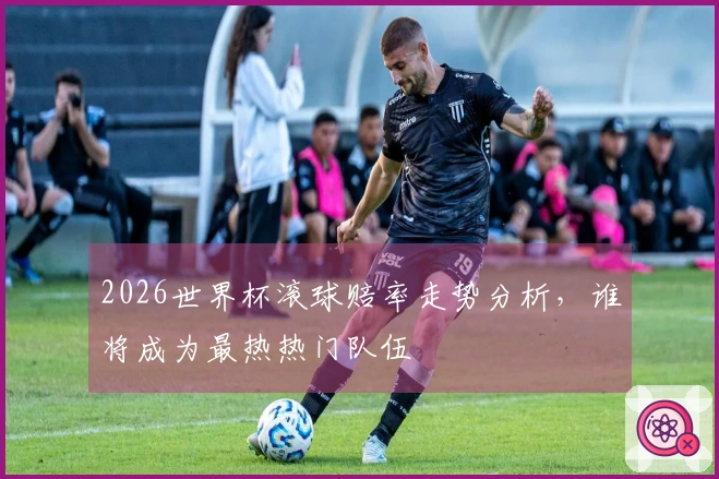 2026世界杯滚球赔率走势分析，谁将成为最热热门队伍